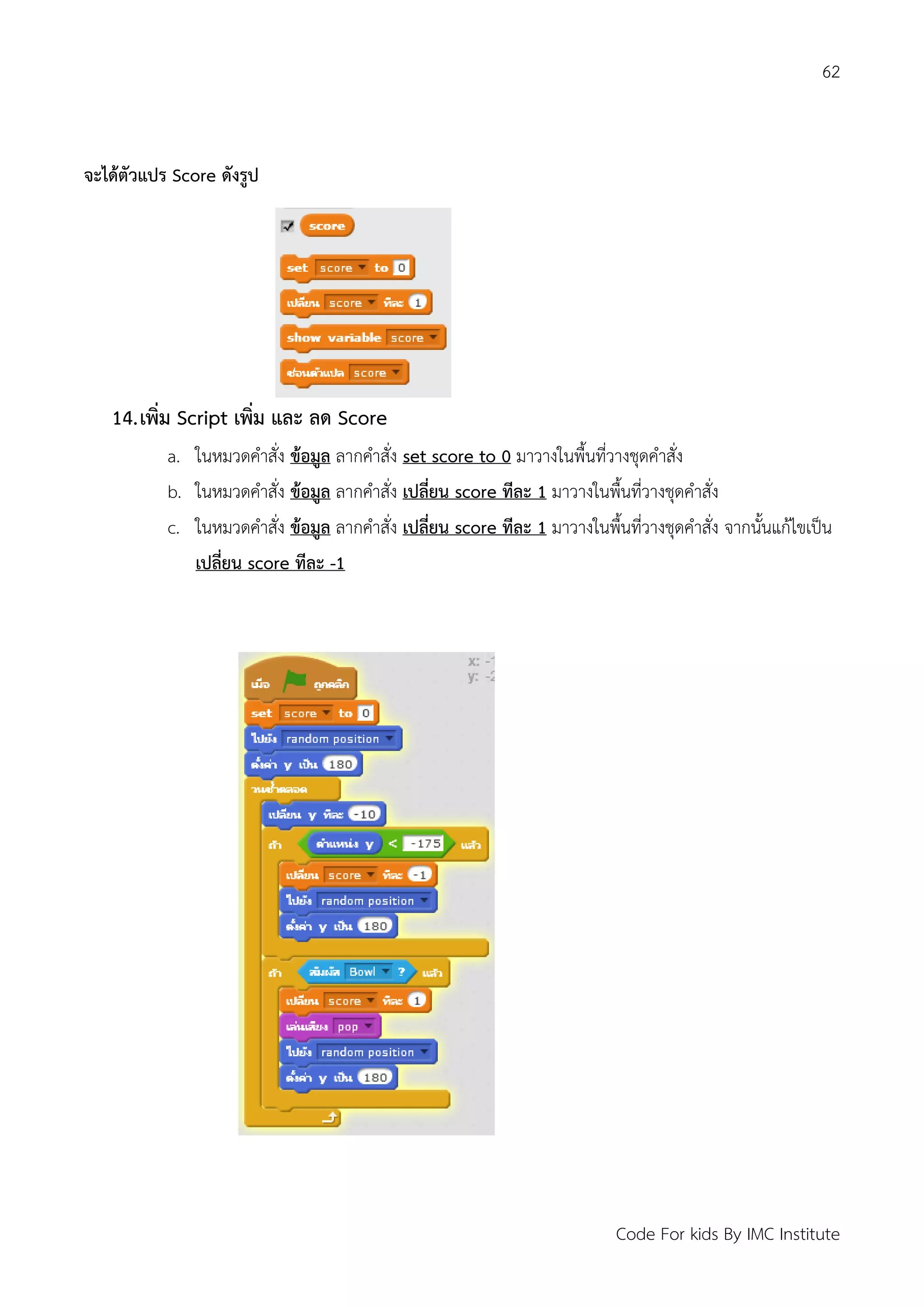62
Code For kids By IMC Institute
จะได้ตัวแปร Score ดังรูป
14.เพิ่ม Script เพิ่ม และ ลด Score
a. ในหมวดคาสั่ง ข้อมูล ลากคาสั่ง set score to 0 มาวางในพื้นที่วางชุดคาสั่ง
b. ในหมวดคาสั่ง ข้อมูล ลากคาสั่ง เปลี่ยน score ทีละ 1 มาวางในพื้นที่วางชุดคาสั่ง
c. ในหมวดคาสั่ง ข้อมูล ลากคาสั่ง เปลี่ยน score ทีละ 1 มาวางในพื้นที่วางชุดคาสั่ง จากนั้นแก้ไขเป็น
เปลี่ยน score ทีละ -1
 