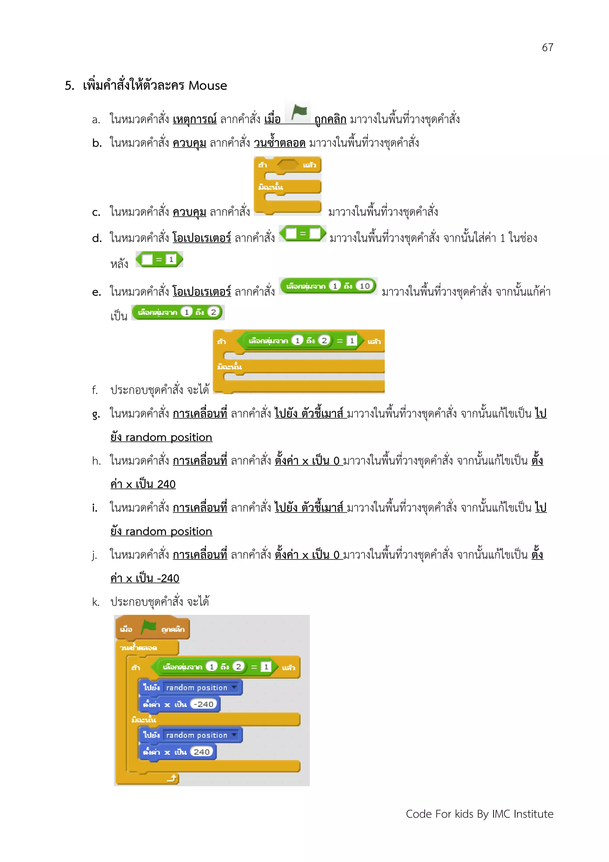 67
Code For kids By IMC Institute
5. เพิ่มคาสั่งให้ตัวละคร Mouse
a. ในหมวดคาสั่ง เหตุการณ์ ลากคาสั่ง เมื่อ ถูกคลิก มาวางในพื้นที่วางชุดคาสั่ง
b. ในหมวดคาสั่ง ควบคุม ลากคาสั่ง วนซ้าตลอด มาวางในพื้นที่วางชุดคาสั่ง
c. ในหมวดคาสั่ง ควบคุม ลากคาสั่ง มาวางในพื้นที่วางชุดคาสั่ง
d. ในหมวดคาสั่ง โอเปอเรเตอร์ ลากคาสั่ง มาวางในพื้นที่วางชุดคาสั่ง จากนั้นใส่ค่า 1 ในช่อง
หลัง
e. ในหมวดคาสั่ง โอเปอเรเตอร์ ลากคาสั่ง มาวางในพื้นที่วางชุดคาสั่ง จากนั้นแก้ค่า
เป็น
f. ประกอบชุดคาสั่ง จะได้
g. ในหมวดคาสั่ง การเคลื่อนที่ ลากคาสั่ง ไปยัง ตัวชี้เมาส์ มาวางในพื้นที่วางชุดคาสั่ง จากนั้นแก้ไขเป็น ไป
ยัง random position
h. ในหมวดคาสั่ง การเคลื่อนที่ ลากคาสั่ง ตั้งค่า x เป็น 0 มาวางในพื้นที่วางชุดคาสั่ง จากนั้นแก้ไขเป็น ตั้ง
ค่า x เป็น 240
i. ในหมวดคาสั่ง การเคลื่อนที่ ลากคาสั่ง ไปยัง ตัวชี้เมาส์ มาวางในพื้นที่วางชุดคาสั่ง จากนั้นแก้ไขเป็น ไป
ยัง random position
j. ในหมวดคาสั่ง การเคลื่อนที่ ลากคาสั่ง ตั้งค่า x เป็น 0 มาวางในพื้นที่วางชุดคาสั่ง จากนั้นแก้ไขเป็น ตั้ง
ค่า x เป็น -240
k. ประกอบชุดคาสั่ง จะได้
 