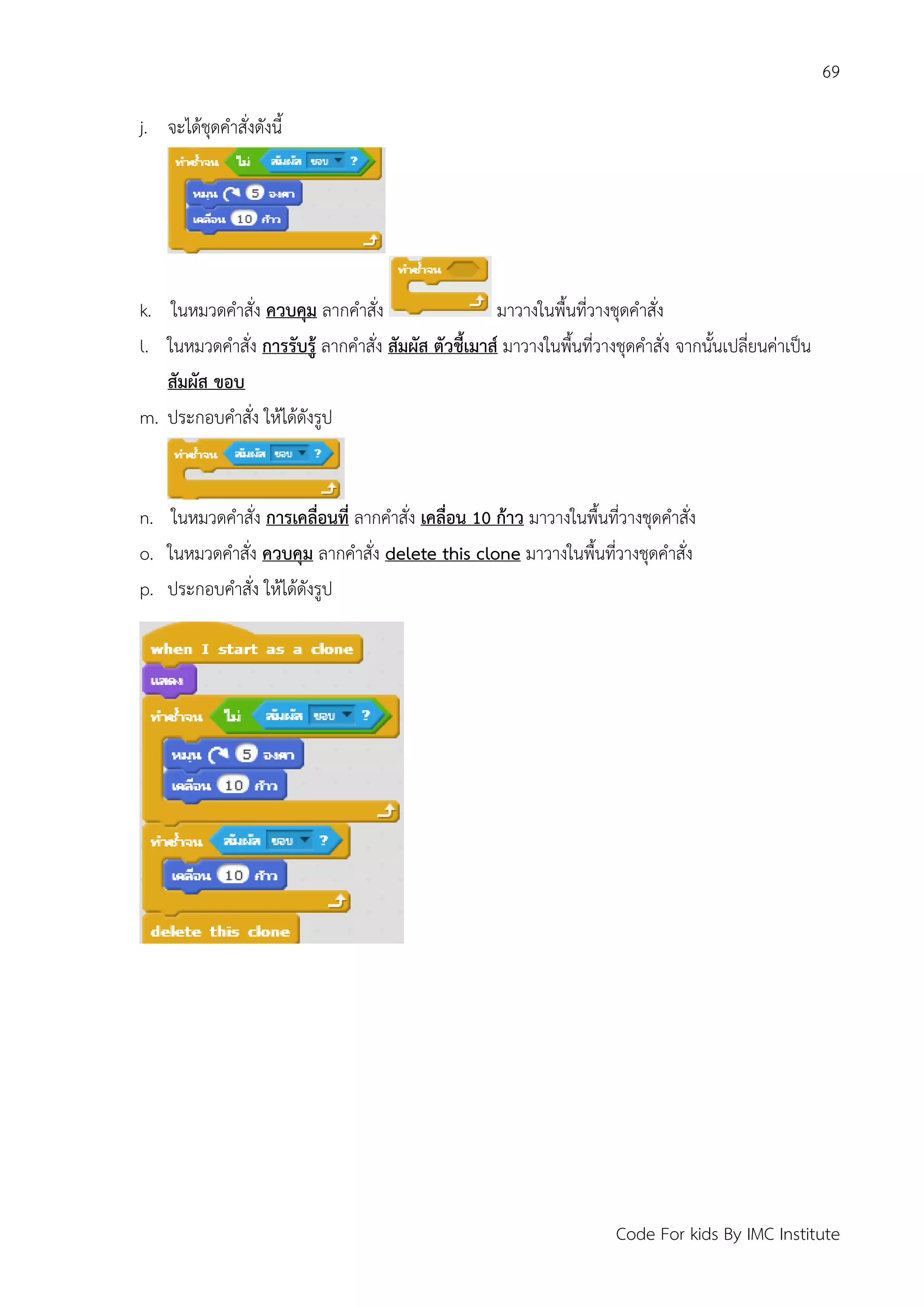 69
Code For kids By IMC Institute
j. จะได้ชุดคาสั่งดังนี้
k. ในหมวดคาสั่ง ควบคุม ลากคาสั่ง มาวางในพื้นที่วางชุดคาสั่ง
l. ในหมวดคาสั่ง การรับรู้ ลากคาสั่ง สัมผัส ตัวชี้เมาส์ มาวางในพื้นที่วางชุดคาสั่ง จากนั้นเปลี่ยนค่าเป็น
สัมผัส ขอบ
m. ประกอบคาสั่ง ให้ได้ดังรูป
n. ในหมวดคาสั่ง การเคลื่อนที่ ลากคาสั่ง เคลื่อน 10 ก้าว มาวางในพื้นที่วางชุดคาสั่ง
o. ในหมวดคาสั่ง ควบคุม ลากคาสั่ง delete this clone มาวางในพื้นที่วางชุดคาสั่ง
p. ประกอบคาสั่ง ให้ได้ดังรูป
 
