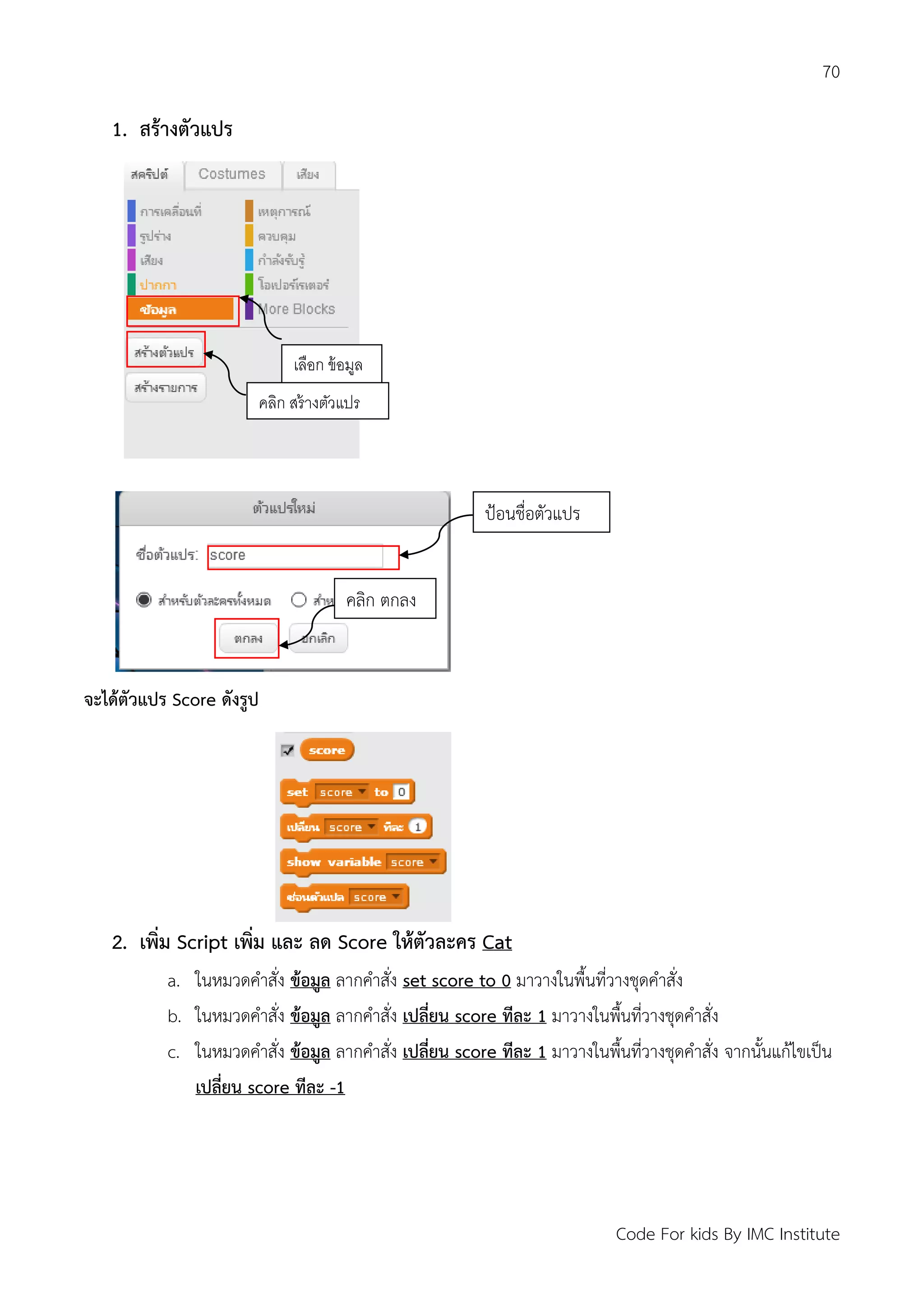 70
Code For kids By IMC Institute
1. สร้างตัวแปร
จะได้ตัวแปร Score ดังรูป
2. เพิ่ม Script เพิ่ม และ ลด Score ให้ตัวละคร Cat
a. ในหมวดคาสั่ง ข้อมูล ลากคาสั่ง set score to 0 มาวางในพื้นที่วางชุดคาสั่ง
b. ในหมวดคาสั่ง ข้อมูล ลากคาสั่ง เปลี่ยน score ทีละ 1 มาวางในพื้นที่วางชุดคาสั่ง
c. ในหมวดคาสั่ง ข้อมูล ลากคาสั่ง เปลี่ยน score ทีละ 1 มาวางในพื้นที่วางชุดคาสั่ง จากนั้นแก้ไขเป็น
เปลี่ยน score ทีละ -1
ป้อนชื่อตัวแปร
คลิก ตกลง
เลือก ข้อมูล
คลิก สร้างตัวแปร
 