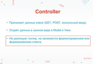 Controller
• Принимает данные извне (GET, POST, консольный ввод).
• Отдаёт данные в нужном виде в Model и View.
• Не реализует логику, не занимается форматированием или
формированием ответа.
 