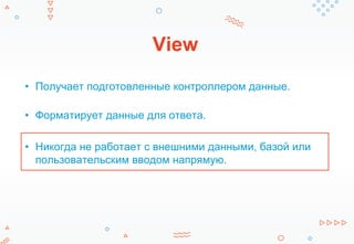 View
• Получает подготовленные контроллером данные.
• Форматирует данные для ответа.
• Никогда не работает с внешними данными, базой или
пользовательским вводом напрямую.
 