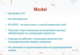 Model
• Не Model в Yii!
• Не ActiveRecord!
• M в MVC - не один класс, а целый доменный слой.
• Получает подготовленные контроллером данные,
обрабатывает их, возвращает результат.
• Никогда не работает с внешними данными или
пользовательским вводом напрямую.
• Не занимается форматированием или формированием
ответа.
 