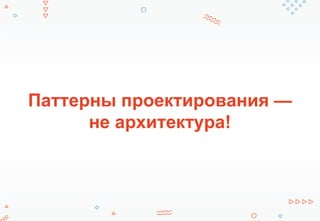 Паттерны проектирования —
не архитектура!
 