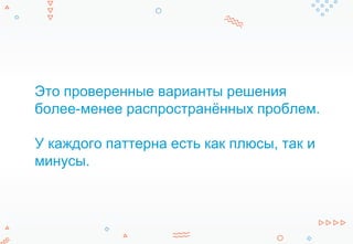 Это проверенные варианты решения
более-менее распространённых проблем.
У каждого паттерна есть как плюсы, так и
минусы.
 
