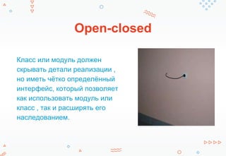 Open-closed
Класс или модуль должен
скрывать детали реализации ,
но иметь чётко определённый
интерфейс, который позволяет
как использовать модуль или
класс , так и расширять его
наследованием.
 