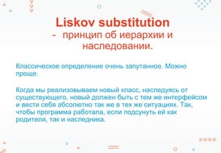 Liskov substitution
- принцип об иерархии и
наследовании.
Классическое определение очень запутанное. Можно
проще.
Когда мы реализовываем новый класс, наследуясь от
существующего, новый должен быть с тем же интерфейсом
и вести себя абсолютно так же в тех же ситуациях. Так,
чтобы программа работала, если подсунуть ей как
родителя, так и наследника.
 