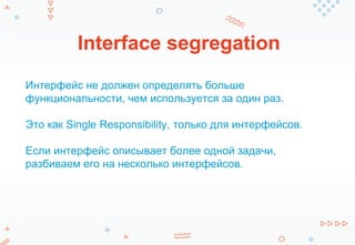 Interface segregation
Интерфейс не должен определять больше
функциональности, чем используется за один раз.
Это как Single Responsibility, только для интерфейсов.
Если интерфейс описывает более одной задачи,
разбиваем его на несколько интерфейсов.
 