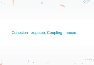 Cohesion - хорошо. Coupling - плохо.
 