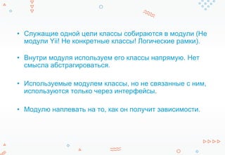 • Служащие одной цели классы собираются в модули (Не
модули Yii! Не конкретные классы! Логические рамки).
• Внутри модуля используем его классы напрямую. Нет
смысла абстрагироваться.
• Используемые модулем классы, но не связанные с ним,
используются только через интерфейсы.
• Модулю наплевать на то, как он получит зависимости.
 