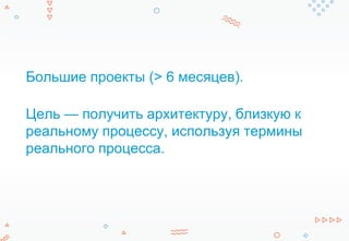 Большие проекты (> 6 месяцев).
Цель — получить архитектуру, близкую к
реальному процессу, используя термины
реального процесса.
 