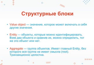 Структурные блоки
• Value object — значение, которое может включать в себя
другие значения.
• Entity — объекты, которые можно идентифицировать.
Взяв два объекта и сравнив их, можно определить, тот
же это объект или нет.
• Aggregate — группа объектов. Имеет главный Entity, без
которого вся группа не имеет смысла (root).
Транзакционно целостна.
 