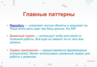 Главные паттерны
• Repository — сохраняет чистые объекты и загружает их.
Чаще всего речь идёт про базу данных. Не AR!
• Доменный сервис — использует entity для какой-то
полезной работы. Всё ещё не зависит ни от чего вне
домена.
• Сервис приложения — предоставляется фреймворком
(components). Может использовать доменный сервис для
работы с доменом.
 