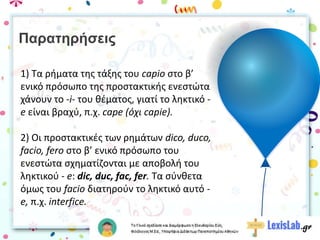 Παρατηρήσεις
1) Τα ρήματα της τάξης του capio στο β’
ενικό πρόσωπο της προστακτικής ενεστώτα
χάνουν το -i- του θέματος, γιατί το ληκτικό -
e είναι βραχύ, π.χ. cape (όχι capie).
2) Οι προστακτικές των ρημάτων dico, duco,
facio, fero στο β’ ενικό πρόσωπο του
ενεστώτα σχηματίζονται με αποβολή του
ληκτικού - e: dic, duc, fac, fer. Τα σύνθετα
όμως του facio διατηρούν το ληκτικό αυτό -
e, π.χ. interfice.
 