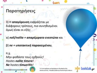 Παρατηρήσεις
3) Η απαγόρευση εκφράζεται με
διάφορους τρόπους, πιο συνηθισμένοι
όμως είναι οι εξής:
α) noli/nolite + απαρέμφατο ενεστώτα και
β) ne + υποτακτική παρακειμένου,
π.χ.
Μην φοβάστε τους εχθρούς!
Hostes nolite timere!
Ne hostes timueritis!
 