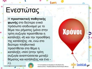 Η προστακτική παθητικής
φωνής στο δεύτερο ενικό
πρόσωπο ισοδυναμεί με το
θέμα του ρήματος (μόνο στην
τρίτη συζυγία προστίθεται η
κατάληξη -ĕ) και την προσθήκη
της κατάληξης -re, ενώ στο
δεύτερο πληθυντικό
προστίθεται στο θέμα η
κατάληξη -mini (στην τρίτη
συζυγία αναπτύσσεται μεταξύ
θέματος και κατάληξης και ένα -
i-).
Χρόνοι
Ενεστώτας
 