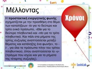 Η προστακτική ενεργητικής φωνής
σχηματίζεται με την προσθήκη στο θέμα
των καταλήξεων -to για το δεύτερο και
τρίτο ενικό πρόσωπο, -tōte για το
δεύτερο πληθυντικό και -nto για το τρίτο
πληθυντικό. Και πάλι στα ρήματα της
τρίτης συζυγίας αναπτύσσεται μεταξύ
θέματος και κατάληξης ένα φωνήεν, το -
i- , για όλα τα πρόσωπα πλην του τρίτου
πληθυντικού, όπου αναπτύσσεται το -u-
(πράγμα που ισχύει και για τα ρήματα
της τέταρτης συζυγίας).
Χρόνοι
Μέλλοντας
 