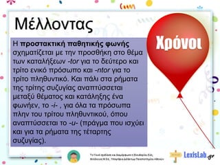 Η προστακτική παθητικής φωνής
σχηματίζεται με την προσθήκη στο θέμα
των καταλήξεων -tor για το δεύτερο και
τρίτο ενικό πρόσωπο και -ntor για το
τρίτο πληθυντικό. Και πάλι στα ρήματα
της τρίτης συζυγίας αναπτύσσεται
μεταξύ θέματος και κατάληξης ένα
φωνήεν, το -i- , για όλα τα πρόσωπα
πλην του τρίτου πληθυντικού, όπου
αναπτύσσεται το -u- (πράγμα που ισχύει
και για τα ρήματα της τέταρτης
συζυγίας).
Χρόνοι
Μέλλοντας
 