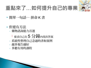  簡單一句話… 拼命 K 書
 但要有方法
◦ 藥物諮詢能力首選
 要求自己在 5 分鐘內找出答案
◦ 系統性整理自己念過的書和案例
◦ 越多報告越好
◦ 多聽有用的課程
 