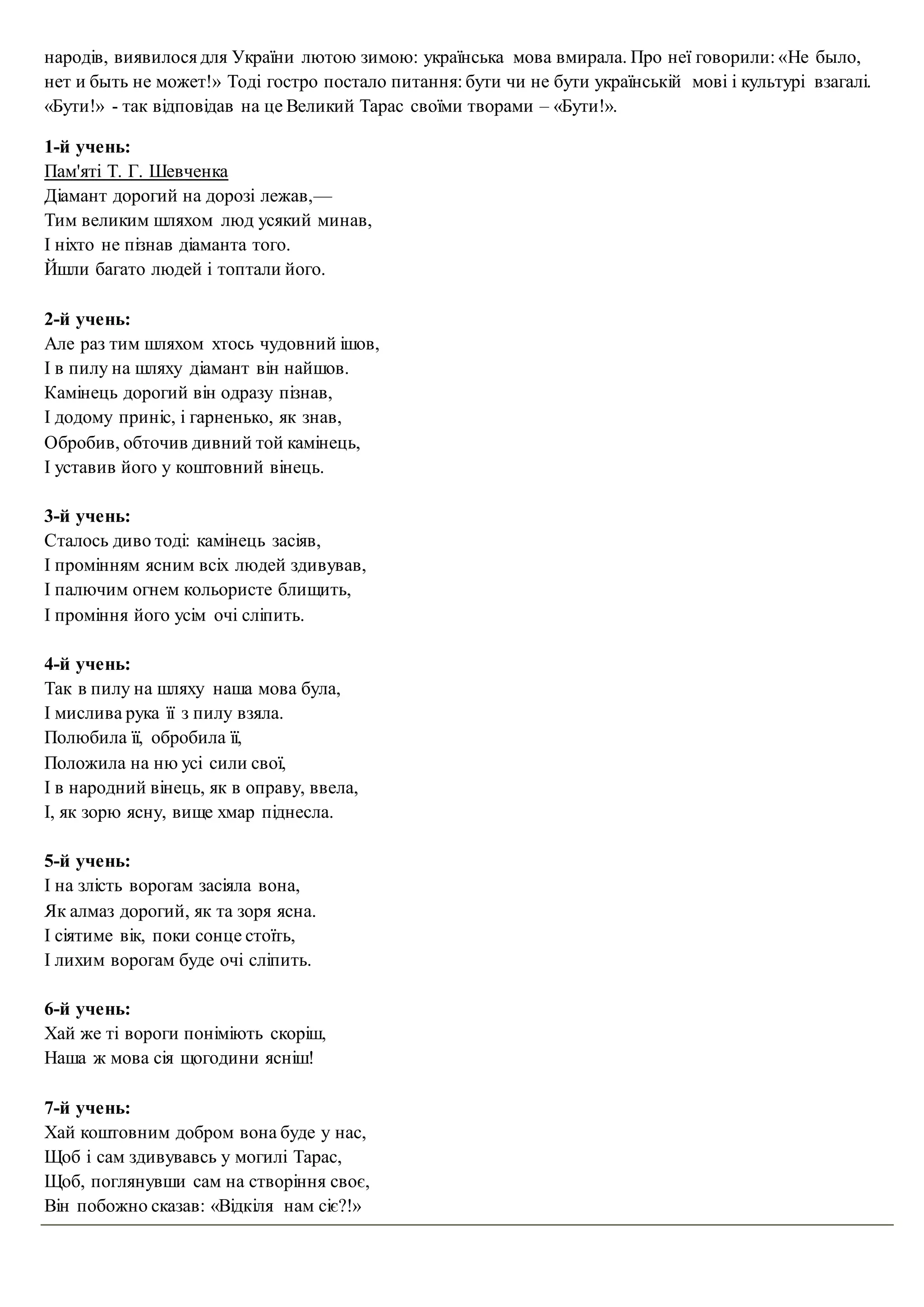 народів, виявилося для України лютою зимою: українська мова вмирала. Про неї говорили: «Не было,
нет и быть не может!» Тоді гостро постало питання: бути чи не бути українській мові і культурі взагалі.
«Бути!» - так відповідав на це Великий Тарас своїми творами – «Бути!».
1-й учень:
Пам'яті Т. Г. Шевченка
Діамант дорогий на дорозі лежав,—
Тим великим шляхом люд усякий минав,
І ніхто не пізнав діаманта того.
Йшли багато людей і топтали його.
2-й учень:
Але раз тим шляхом хтось чудовний ішов,
І в пилу на шляху діамант він найшов.
Камінець дорогий він одразу пізнав,
І додому приніс, і гарненько, як знав,
Обробив, обточив дивний той камінець,
І уставив його у коштовний вінець.
3-й учень:
Сталось диво тоді: камінець засіяв,
І промінням ясним всіх людей здивував,
І палючим огнем кольористе блищить,
І проміння його усім очі сліпить.
4-й учень:
Так в пилу на шляху наша мова була,
І мислива рука її з пилу взяла.
Полюбила її, обробила її,
Положила на ню усі сили свої,
І в народний вінець, як в оправу, ввела,
І, як зорю ясну, вище хмар піднесла.
5-й учень:
І на злість ворогам засіяла вона,
Як алмаз дорогий, як та зоря ясна.
І сіятиме вік, поки сонце стоїть,
І лихим ворогам буде очі сліпить.
6-й учень:
Хай же ті вороги поніміють скоріш,
Наша ж мова сія щогодини ясніш!
7-й учень:
Хай коштовним добром вона буде у нас,
Щоб і сам здивувавсь у могилі Тарас,
Щоб, поглянувши сам на створіння своє,
Він побожно сказав: «Відкіля нам сіє?!»
 