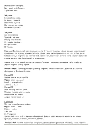 Мов те золото блискуче,
Вся і давність, і обнова —
Українська мова.
2-й учень
Розцвітай же, слово,
І в родині, і у школі,
Й на заводі, і у полі
Пречудесно, пречудово
Розцвітай же, слово!
3-й учень
Хай ізнов калина
Червоніє, достигає,
Всьому світу заявляє:
Я — країна Україна —
На горі калина!
П. Тичина
Вчитель: Який тернистий шлях довелося пройти їй у своєму розвитку, скільки заборон витримати, яку
мученицьку, але величну долю вистраждати. Вільне слово поета переконувало: є в світі любов, яка не
боїться нічого, є творчість, що в злетах твоїх не знає меж, є готовність зробити вибір, є відвага здійснити
вчинок, взяти на себе відповідальність за написане.
А як ви гадаєте, чи легко бути поетом, творцем. Зараз ми у цьому переконаємося, тобто спробуємо
дібрати потрібні слова у віршах.
Робота в парах. Кожна група отримує картку з віршем. Прочитайте поезію. Доповніть її власними
дієсловами чи формами дієслова.
Картка №1
Миліша нам ти над усі скарби,
О рідна мово, …, …, …!
В тобі … казковії світи,
А нам їх … й …!
Картка №2
Мені нічого у житті не треба,
О тільки б мови в душу … легіт,
Веселки слів під небом …,
Акорди рідних звуків …!
Картка №3
Могутня силою і вродою чарівна,
О рідна мово, … віки!
Віки … - … і …,
А ми тебе … …!
(В. Федоренко)
Довідка: сяй, рости, цвіти, заховано, відкривати й берегти; лився, вигравали, вирували; житимеш,
пройдеш, незламна, нетлінна, клянемось, берегти.
Вчитель: XІX століття, позначене в поступі людства як століття революції, гуманізму, весни людства і
 