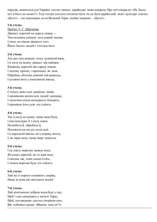 народів, виявилося для України лютою зимою: українська мова вмирала. Про неї говорили: «Не было,
нет и быть не может!» Тоді гостро постало питання: бути чи не бути українській мові і культурі взагалі.
«Бути!» - так відповідав на це Великий Тарас своїми творами – «Бути!».
1-й учень:
Пам'яті Т. Г. Шевченка
Діамант дорогий на дорозі лежав,—
Тим великим шляхом люд усякий минав,
І ніхто не пізнав діаманта того.
Йшли багато людей і топтали його.
2-й учень:
Але раз тим шляхом хтось чудовний ішов,
І в пилу на шляху діамант він найшов.
Камінець дорогий він одразу пізнав,
І додому приніс, і гарненько, як знав,
Обробив, обточив дивний той камінець,
І уставив його у коштовний вінець.
3-й учень:
Сталось диво тоді: камінець засіяв,
І промінням ясним всіх людей здивував,
І палючим огнем кольористе блищить,
І проміння його усім очі сліпить.
4-й учень:
Так в пилу на шляху наша мова була,
І мислива рука її з пилу взяла.
Полюбила її, обробила її,
Положила на ню усі сили свої,
І в народний вінець, як в оправу, ввела,
І, як зорю ясну, вище хмар піднесла.
5-й учень:
І на злість ворогам засіяла вона,
Як алмаз дорогий, як та зоря ясна.
І сіятиме вік, поки сонце стоїть,
І лихим ворогам буде очі сліпить.
6-й учень:
Хай же ті вороги поніміють скоріш,
Наша ж мова сія щогодини ясніш!
7-й учень:
Хай коштовним добром вона буде у нас,
Щоб і сам здивувавсь у могилі Тарас,
Щоб, поглянувши сам на створіння своє,
Він побожно сказав: «Відкіля нам сіє?!»
 