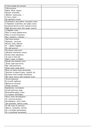 Слово подяки від дитини
Сійся-родися
Ніжне «будь ласка»,
Вдячне «спасибі»,
«Вибач» тремтливе, —
Слово у серці —
Як зернятко в ниві.
Розвивайся, звеселяйся, моя рідна мово,
У барвінки зодягайся, моє щире слово.
Колосися житом в полі, піснею в оселі,
Щоб зростали наші діти мудрі і веселі.
А Вкраїни мова —
Мов те сонце дзвінкотюче,
Мов те золото блискуче,
Вся і давність, і обнова —
Хай ізнов калина
Червоніє, достигає,
Всьому світу заявляє:
Я — країна Україна —
На горі калина!
Раз казала мені мати:
«Можеш мов багато знати,
Кожну мову шанувати,
Та одну із мов усіх
Щоб у серці ти зберіг».
Краще нам німими стати,
Легше гори нам нести,
Ніж тебе розіп'ясти,
Наша мово, наша мати!
Вона, як ніжна пісня колискова,
Заходить в серце й душу з ранніх літ,
Ця мова, наче пташка світанкова,
Що гордо лине в свій стрімкий політ.
Золоте курчатко
В золотій торбинці
Принесло сьогодні
Літери дитинці.
Барвінково, волошково
В небі світиться зоря.
Починаймо рідне слово
Зі сторінки «Кобзаря».
Мати, мова, Батьківщина -
От і вся моя родина.
Батьківщина, мати, мова -
Три цілющих, вічних слова.
Я тебе знаю не вивчену—
Просту, домашню, звичну,
Не з-за морів прикликану,
Не з словників насмикану.
 