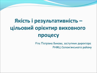 Якість і результативність –
цільовий орієнтир виховного
процесу
Ріта Петрівна Бикова, заступник директора
РНМЦ Солом’янського району
 