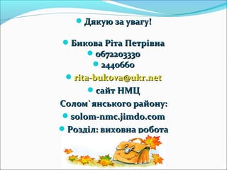 Дякую за увагу!Дякую за увагу!
Бикова Ріта ПетрівнаБикова Ріта Петрівна
06722033300672203330
24406602440660
rita-bukova@ukr.netrita-bukova@ukr.net
сайт НМЦсайт НМЦ
СоломСолом``янського району:янського району:
solom-nmc.jimdo.comsolom-nmc.jimdo.com
Розділ: виховна роботаРозділ: виховна робота
 
