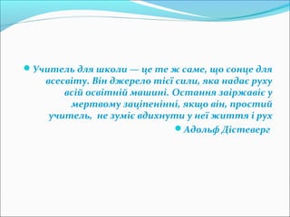 Учитель для школи — це те ж саме, що сонце для
всесвіту. Він джерело тієї сили, яка надає руху
всій освітній машині. Остання заіржавіє у
мертвому заціпенінні, якщо він, простий
учитель, не зуміє вдихнути у неї життя і рух
Адольф Дістеверг
 