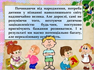 Починаючи від народження, потреба
дитини у пізнанні навколишнього світу
надзвичайно велика. Але дорослі, самі не
розуміючи того, нехтуючи дитячою
зацікавленістю будь-чим, поступово
пригнічують бажання розвиватися. І в
результаті ми маємо потенціально багату,
але нереалізовану особистість.
 
