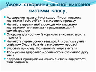 Умови створення якісної виховної
системи класу.
Розширення педагогічної самостійності класних
керівників і всіх суб'єктів виховного процесу
Наявність ефективної взаємодії між класними
керівниками, вчителями - предметниками й
адміністрацією
Опора на діагностику й корекцію виховних зусиль
педагогів
Наявність партнерських взаємодій із сім'ями учнів і
соціумом Участь батьків у виховному процесі
Власний приклад. Позитивний імідж вчителя
Формування здорового морального й фізичного духу
учнів
Керування принципами ненасильства й відкритості,
толерантності
 