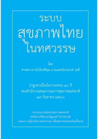 1ระบบสุขภาพไทยในทศวรรษ
ปาฐกถาเนื่องในวาระครบ ๑๐ ปี
ของส�านักงานคณะกรรมการสุขภาพแห่งชาติ
๑๙ กันยายน ๒๕๖๐
สุขภาพไทย
ในทศวรรษ
ระบบ
โดย
ศาสตราจารย์เกียรติคุณ นายแพทย์ประเวศ วะสี
กระบวนการสมัชชาสุขภาพแห่งชาติ
เปิดโอกาสให้นายกรัฐมนตรี ไม่ว่าท่านใด
แสดงภาวะผู้น�านโยบายสาธารณะ เพื่อสุขภาพของคนไทยทั้งมวล
 