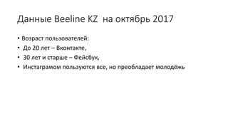 Данные Beeline KZ на октябрь 2017
• Возраст пользователей:
• До 20 лет – Вконтакте,
• 30 лет и старше – Фейсбук,
• Инстаграмом пользуются все, но преобладает молодёжь
 