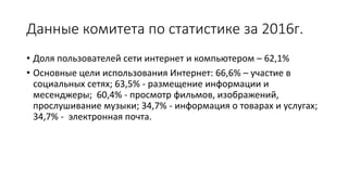 Данные комитета по статистике за 2016г.
• Доля пользователей сети интернет и компьютером – 62,1%
• Основные цели использования Интернет: 66,6% – участие в
социальных сетях; 63,5% - размещение информации и
месенджеры; 60,4% - просмотр фильмов, изображений,
прослушивание музыки; 34,7% - информация о товарах и услугах;
34,7% - электронная почта.
 
