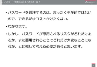 パスワード管理にかけるべきコストは？
• パスワードを管理するのは、まったく生産的ではない
ので、できるだけコストかけたくない。
• わかります。
• しかし、パスワードが悪用されるリスクがどれだけあ
るか、また悪用されることでどれだけ大変なことにな
るか、と比較して考える必要があると思います。
12
 