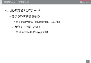 脆弱なパスワードを設定しない
• 人気のあるパスワード
• 分かりやすすぎるもの
• 例： password、 Password!1、 123456
• アカウントと同じもの
• 例：Hayashi884/Hayashi884
21
 