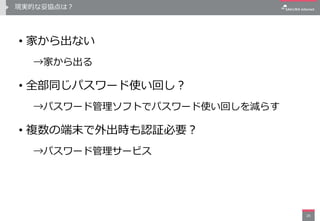 現実的な妥協点は？
• 家から出ない
→家から出る
• 全部同じパスワード使い回し？
→パスワード管理ソフトでパスワード使い回しを減らす
• 複数の端末で外出時も認証必要？
→パスワード管理サービス
26
 