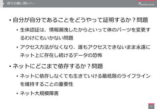終りの無い問いへ…
• 自分が自分であることをどうやって証明するか？問題
• 生体認証は、情報漏洩したからといって体のパーツを変更す
るわけにもいかない問題
• アクセス方法がなくなり、誰もアクセスできないまま永遠に
ネット上に存在し続けるデータの恐怖
• ネットにどこまで依存するか？問題
• ネットに依存しなくても生きていける最低限のライフライン
を維持することの重要性
• ネット大規模障害
32
 