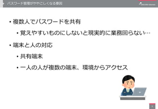 パスワード管理がややこしくなる要因
• 複数人でパスワードを共有
• 覚えやすいものにしないと現実的に業務回らない…
• 端末と人の対応
• 共有端末
• 一人の人が複数の端末、環境からアクセス
9
 