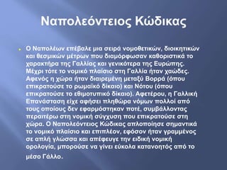 Ναπολεόντειος Κώδικας
 Ο Ναπολέων επέβαλε μια σειρά νομοθετικών, διοικητικών
και θεσμικών μέτρων που διαμόρφωσαν καθοριστικά το
χαρακτήρα της Γαλλίας και γενικότερα της Ευρώπης.
Μέχρι τότε το νομικό πλαίσιο στη Γαλλία ήταν χαώδες.
Αφενός η χώρα ήταν διαιρεμένη μεταξύ Βορρά (όπου
επικρατούσε το ρωμαϊκό δίκαιο) και Νότου (όπου
επικρατούσε το εθιμοτυπικό δίκαιο). Αφετέρου, η Γαλλική
Επανάσταση είχε αφήσει πληθώρα νόμων πολλοί από
τους οποίους δεν εφαρμόστηκαν ποτέ, συμβάλλοντας
περαιτέρω στη νομική σύγχυση που επικρατούσε στη
χώρα. Ο Ναπολεόντειος Κώδικας απλοποίησε σημαντικά
το νομικό πλαίσιο και επιπλέον, εφόσον ήταν γραμμένος
σε απλή γλώσσα και απέφευγε την ειδική νομική
ορολογία, μπορούσε να γίνει εύκολα κατανοητός από το
μέσο Γάλλο.
 