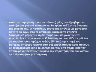  κατά την παραμονή του στον τόπο εξορίας, του ζητήθηκε να
επιλέξει ένα φαγητό το οποίο και θα τρώει καθ'όλη τη διάρκεια
της εξορίας του. Ο Ναπολέων εύστροφα επέλεξε ως μοναδικό
φαγητό το αρνί, από το οποίο και καθημερινά επέλεγε
διαφορετικό μέρος για τη διατροφή του, παίρνοντας έτσι
ποικιλία θρεπτικών ουσιών. Ο θάνατός του αποδίδεται μάλλον
σε καρκίνο του στομάχου καθώς ήδη από την εποχή του
Βατερλώ υπέφερε τακτικά από σοβαρούς στομαχικούς πόνους,
με δευτερεύουσα αιτία το δηλητήριο που είχε πάρει κατά την
απόπειρα αυτοκτονίας του μετά την παραίτησή του, του οποίου
η επίδραση ήταν μακρόχρονη.
 