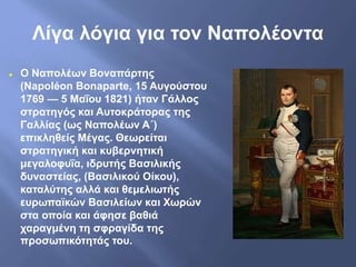 Λίγα λόγια για τον Ναπολέοντα
 Ο Ναπολέων Βοναπάρτης
(Napoléon Bonaparte, 15 Αυγούστου
1769 — 5 Μαΐου 1821) ήταν Γάλλος
στρατηγός και Αυτοκράτορας της
Γαλλίας (ως Ναπολέων Α΄)
επικληθείς Μέγας. Θεωρείται
στρατηγική και κυβερνητική
μεγαλοφυΐα, ιδρυτής Βασιλικής
δυναστείας, (Βασιλικού Οίκου),
καταλύτης αλλά και θεμελιωτής
ευρωπαϊκών Βασιλείων και Χωρών
στα οποία και άφησε βαθιά
χαραγμένη τη σφραγίδα της
προσωπικότητάς του.
 