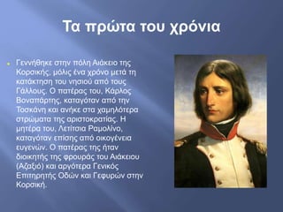 Τα πρώτα του χρόνια
 Γεννήθηκε στην πόλη Αιάκειο της
Κορσικής, μόλις ένα χρόνο μετά τη
κατάκτηση του νησιού από τους
Γάλλους. Ο πατέρας του, Κάρλος
Βοναπάρτης, καταγόταν από την
Τοσκάνη και ανήκε στα χαμηλότερα
στρώματα της αριστοκρατίας. Η
μητέρα του, Λετίτσια Ραμολίνο,
καταγόταν επίσης από οικογένεια
ευγενών. Ο πατέρας της ήταν
διοικητής της φρουράς του Αιάκειου
(Αζαξιό) και αργότερα Γενικός
Επιτηρητής Οδών και Γεφυρών στην
Κορσική.
 