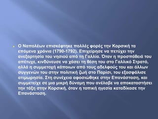  Ο Ναπολέων επισκέφτηκε πολλές φορές την Κορσική τα
επόμενα χρόνια (1790-1792). Επιχείρησε να πετύχει την
ανεξαρτησία του νησιού από τη Γαλλία. Όταν η προσπάθειά του
απέτυχε, κινδύνευσε να χάσει τη θέση του στο Γαλλικό Στρατό,
αλλά η συμμετοχή κάποιων από τους αδελφούς του και άλλων
συγγενών του στην πολιτική ζωή στο Παρίσι, του εξασφάλισε
ατιμωρησία. Στη συνέχεια αφοσιώθηκε στην Επανάσταση, και
συμμετείχε σε μια μικρή δύναμη που ανέλαβε να αποκαταστήσει
την τάξη στην Κορσική, όταν η τοπική ηγεσία καταδίκασε την
Επανάσταση.
 