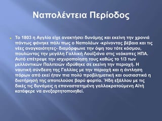 Ναπολέντεια Περίοδος
 Το 1803 η Αγγλία είχε ανακτήσει δυνάμης και εκείνη την χρονιά
πάντως φάνηκε πάλι πως ο Ναπολέων -κρίνοντας βέβαια και τις
νέες αναγκαιότητες- διαμόρφωνε την όψη του τότε κόσμου,
πουλώντας την μεγάλη Γαλλική Λουϊζιάνα στις νεόκοπες ΗΠΑ.
Αυτό επέτρεψε την ισχυροποίηση τους καθώς το 1/3 των
μελλοντικών Πολιτειών ιδρύθηκε σε εκείνη την περιοχή. Η
ναυτική σύνδεση της Γαλλίας με την περιοχή και η άντληση
πόρων από εκεί ήταν πια πολύ προβληματική και ουσιαστικά η
διατήρησή της αποτελούσε βαρύ φορτίο. Ήδη εξάλλου με τις
δικές τις δυνάμεις η επαναστατημένη γαλλοκρατούμενη Αϊτή
κατάφερε να ανεξαρτητοποιηθεί.
 