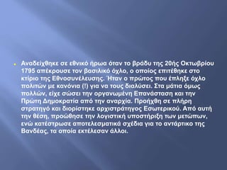  Αναδείχθηκε σε εθνικό ήρωα όταν το βράδυ της 20ής Οκτωβρίου
1795 απέκρουσε τον βασιλικό όχλο, ο οποίος επιτέθηκε στο
κτίριο της Εθνοσυνέλευσης. Ήταν ο πρώτος που έπληξε όχλο
πολιτών με κανόνια (!) για να τους διαλύσει. Στα μάτια όμως
πολλών, είχε σώσει την οργανωμένη Επανάσταση και την
Πρώτη Δημοκρατία από την αναρχία. Προήχθη σε πλήρη
στρατηγό και διορίστηκε αρχιστράτηγος Εσωτερικού. Από αυτή
την θέση, προώθησε την λογιστική υποστήριξη των μετώπων,
ενώ κατέστρωσε αποτελεσματικά σχέδια για το αντάρτικο της
Βανδέας, τα οποία εκτέλεσαν άλλοι.
 