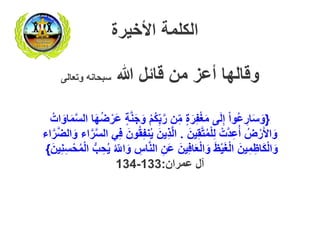 ‫الكلمة‬‫األخيرة‬
‫هللا‬ ‫قائل‬ ‫من‬ ‫أعز‬ ‫وقالها‬‫وتعالى‬ ‫سبحانه‬
{َ‫ج‬َ‫و‬ ْ‫م‬ُ‫ك‬ِِّ‫ب‬َّ‫ر‬ ‫ن‬ِِّ‫م‬ ٍ‫ة‬َ‫ر‬ِ‫ف‬ْ‫غ‬َ‫م‬ ‫ى‬َ‫ل‬ِ‫إ‬ ْ‫ا‬‫ُو‬‫ع‬ ِ‫ار‬َ‫س‬َ‫و‬ُ‫ات‬َ‫او‬َ‫م‬َّ‫س‬‫ال‬ ‫ا‬َ‫ه‬ُ‫ض‬ْ‫َر‬‫ع‬ ٍ‫ة‬َّ‫ن‬
َ‫ين‬ِ‫ق‬َّ‫ت‬ُ‫م‬ْ‫ل‬ِ‫ل‬ ْ‫ت‬َّ‫د‬ِ‫ع‬ُ‫أ‬ ُ‫ض‬ْ‫ر‬َ‫أل‬‫ا‬َ‫و‬.‫ن‬ُ‫ي‬ َ‫ين‬ِ‫ذ‬َّ‫ل‬‫ا‬‫ا‬َّ‫ر‬َّ‫ض‬‫ال‬َ‫و‬ ‫اء‬َّ‫ر‬َّ‫س‬‫ال‬ ‫ي‬ِ‫ف‬ َ‫ون‬ُ‫ق‬ِ‫ف‬‫ء‬
ِ‫اس‬َّ‫ن‬‫ال‬ ِ‫َن‬‫ع‬ َ‫ين‬ِ‫ف‬‫ا‬َ‫ع‬ْ‫ل‬‫ا‬َ‫و‬ َ‫ظ‬ْ‫ي‬َ‫غ‬ْ‫ل‬‫ا‬ َ‫ين‬ِ‫م‬ِ‫اظ‬َ‫ك‬ْ‫ل‬‫ا‬َ‫و‬َ‫ين‬ِ‫ن‬ِ‫س‬ْ‫ح‬ُ‫م‬ْ‫ل‬‫ا‬ ‫ب‬ ِ‫ح‬ُ‫ي‬ ُ ِّ‫اّل‬َ‫و‬}
‫عمران‬ ‫آل‬:133-134
 