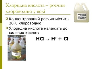 Хлоридна кислота – розчин
хлороводню у воді
 Концентрований розчин містить
36% хлороводню
 Хлоридна кислота належить до
сильних кислот:
НCl → Н+
+ Cl-
 