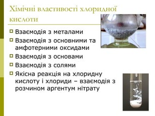 Хімічні властивості хлоридної
кислоти
 Взаємодія з металами
 Взаємодія з основними та
амфотерними оксидами
 Взаємодія з основами
 Взаємодія з солями
 Якісна реакція на хлоридну
кислоту і хлориди – взаємодія з
розчином аргентум нітрату
 